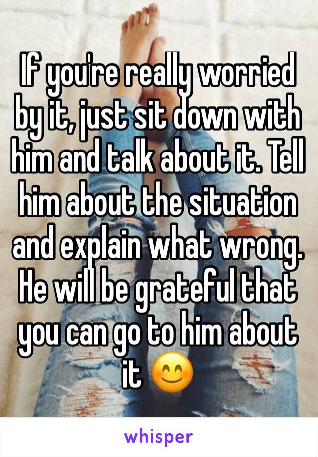 If you're really worried by it, just sit down with him and talk about it. Tell him about the situation and explain what wrong. He will be grateful that you can go to him about it 😊