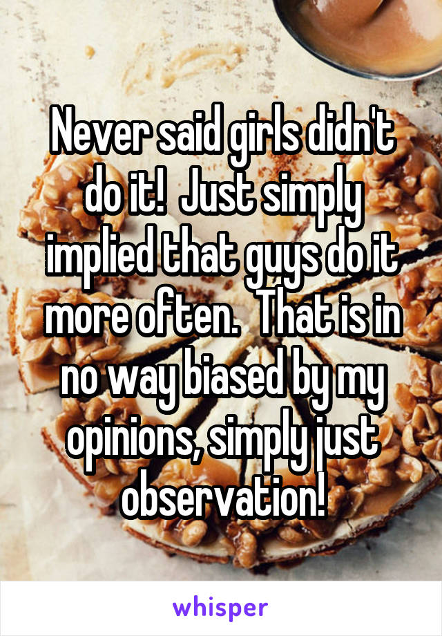 Never said girls didn't do it!  Just simply implied that guys do it more often.  That is in no way biased by my opinions, simply just observation!