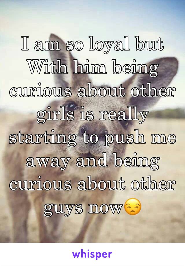 I am so loyal but With him being curious about other girls is really starting to push me away and being curious about other guys now😒