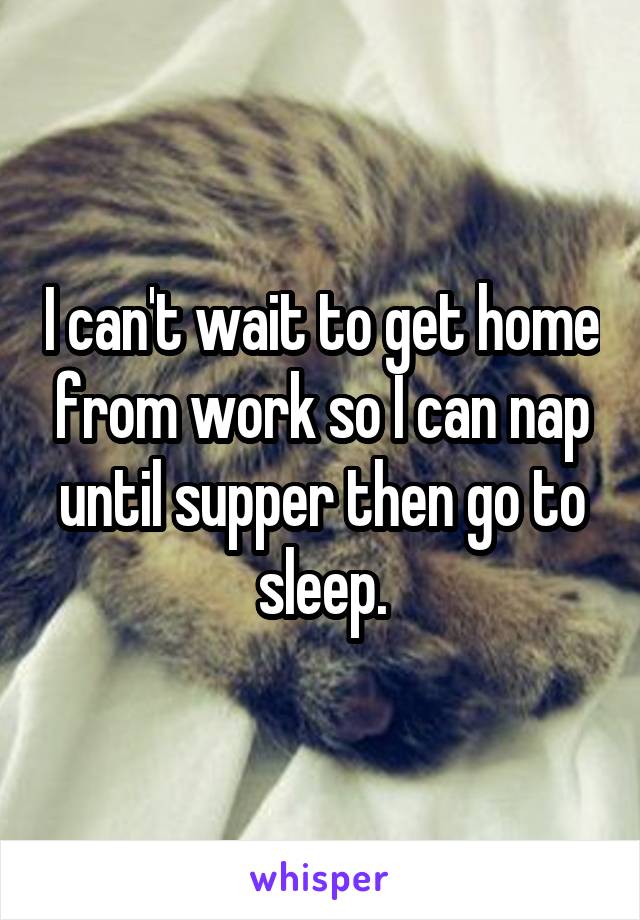 I can't wait to get home from work so I can nap until supper then go to sleep.