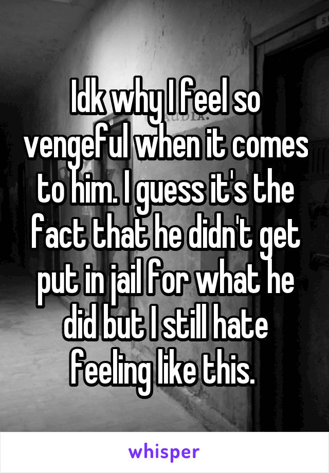 Idk why I feel so vengeful when it comes to him. I guess it's the fact that he didn't get put in jail for what he did but I still hate feeling like this. 