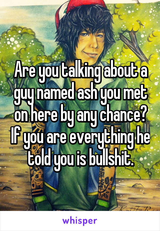 Are you talking about a guy named ash you met on here by any chance? If you are everything he told you is bullshit.