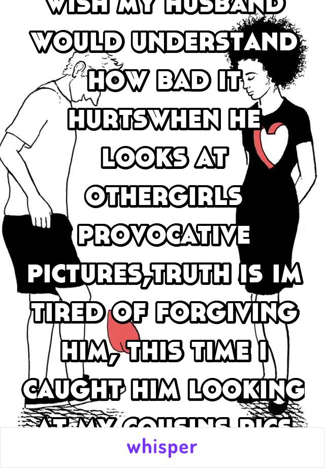 wish my husband would understand how bad it hurtswhen he looks at othergirls provocative pictures,truth is im tired of forgiving him, this time i caught him looking at my cousins pics (whoimclosewith)