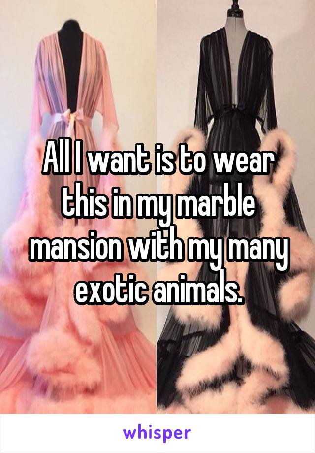 All I want is to wear this in my marble mansion with my many exotic animals.