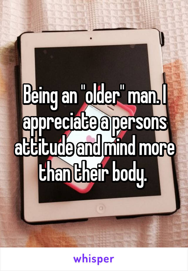 Being an "older" man. I appreciate a persons attitude and mind more than their body. 