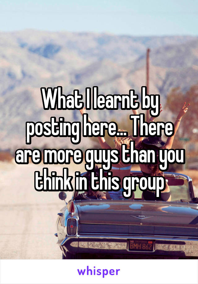 What I learnt by posting here... There are more guys than you think in this group