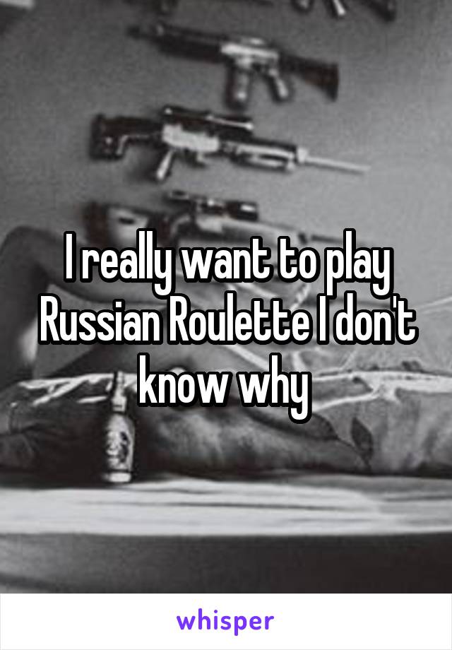 I really want to play Russian Roulette I don't know why 