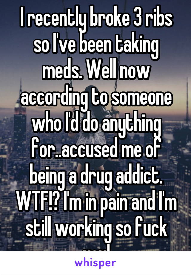 I recently broke 3 ribs so I've been taking meds. Well now according to someone who I'd do anything for..accused me of being a drug addict. WTF!? I'm in pain and I'm still working so fuck you!