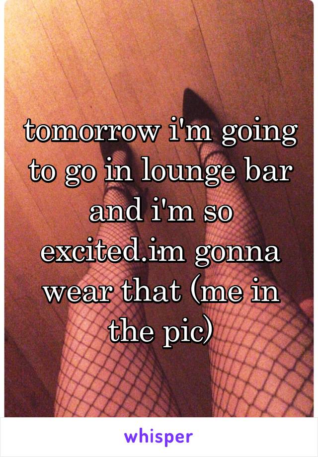 tomorrow i'm going to go in lounge bar and i'm so excited.im gonna wear that (me in the pic)