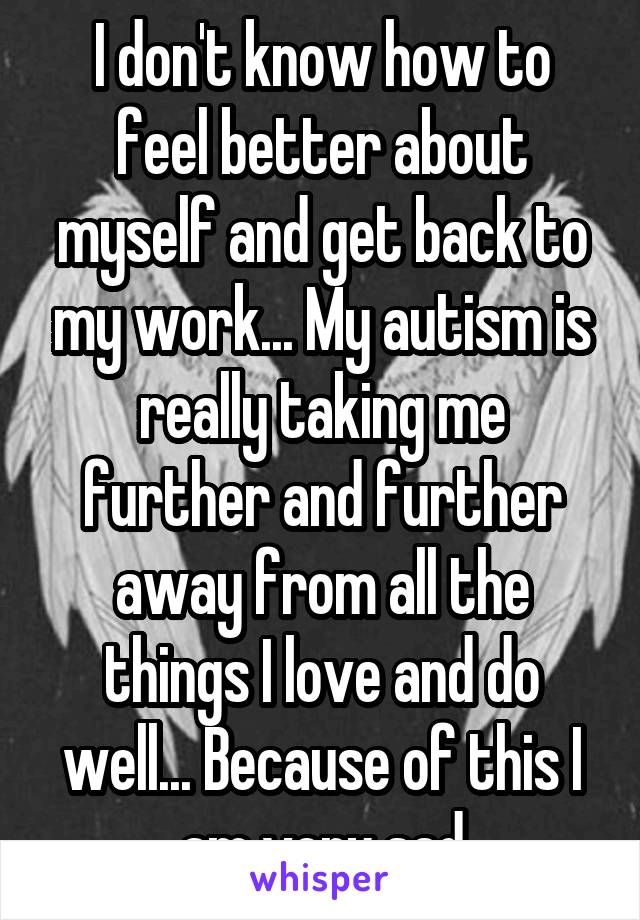 I don't know how to feel better about myself and get back to my work... My autism is really taking me further and further away from all the things I love and do well... Because of this I am very sad