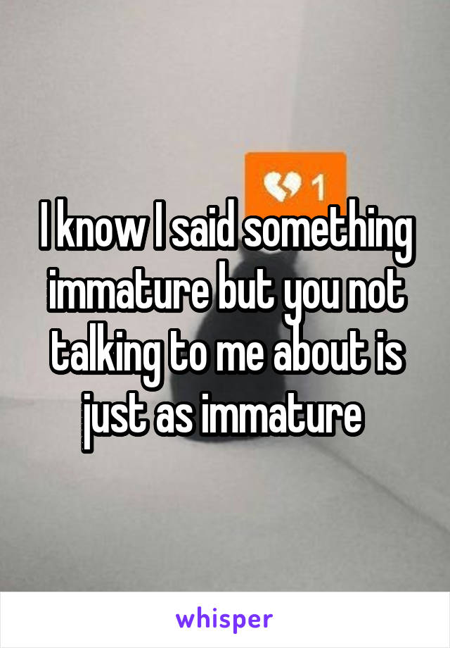 I know I said something immature but you not talking to me about is just as immature 