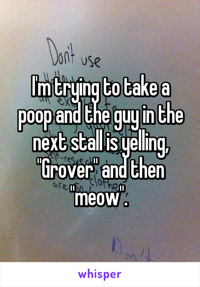 I'm trying to take a poop and the guy in the next stall is yelling, "Grover" and then "meow". 