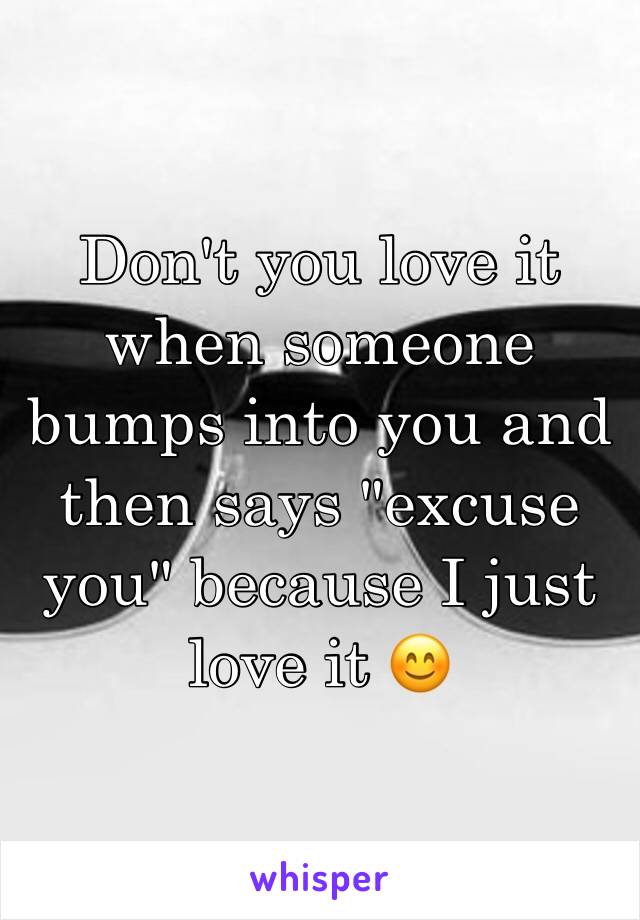 Don't you love it when someone bumps into you and then says "excuse you" because I just love it 😊