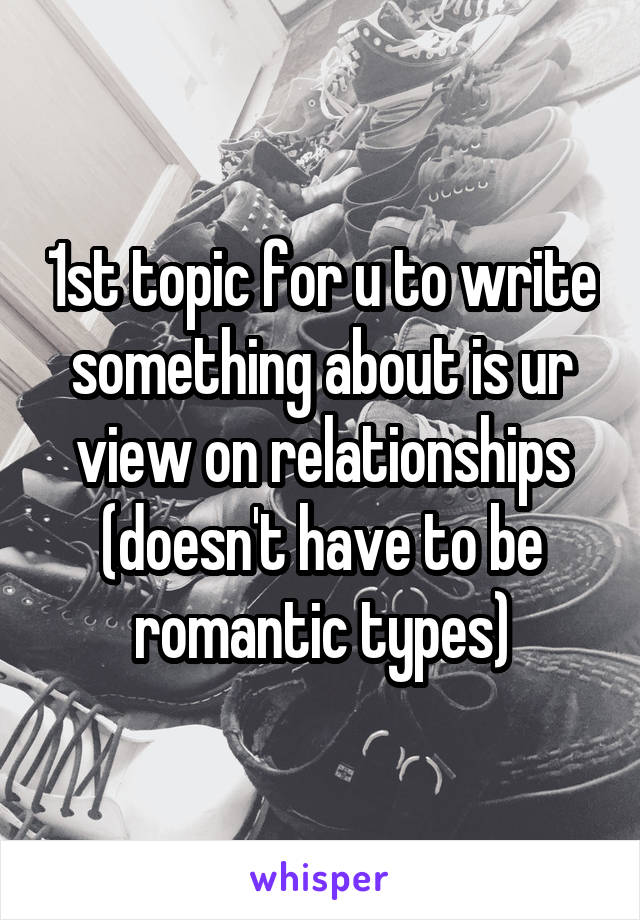 1st topic for u to write something about is ur view on relationships (doesn't have to be romantic types)