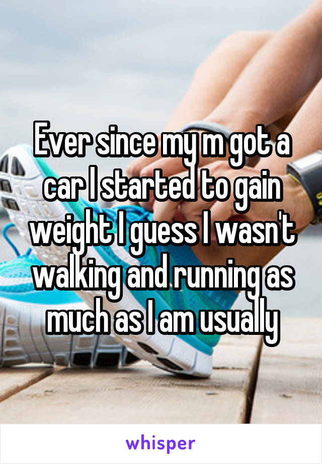 Ever since my m got a car I started to gain weight I guess I wasn't walking and running as much as I am usually