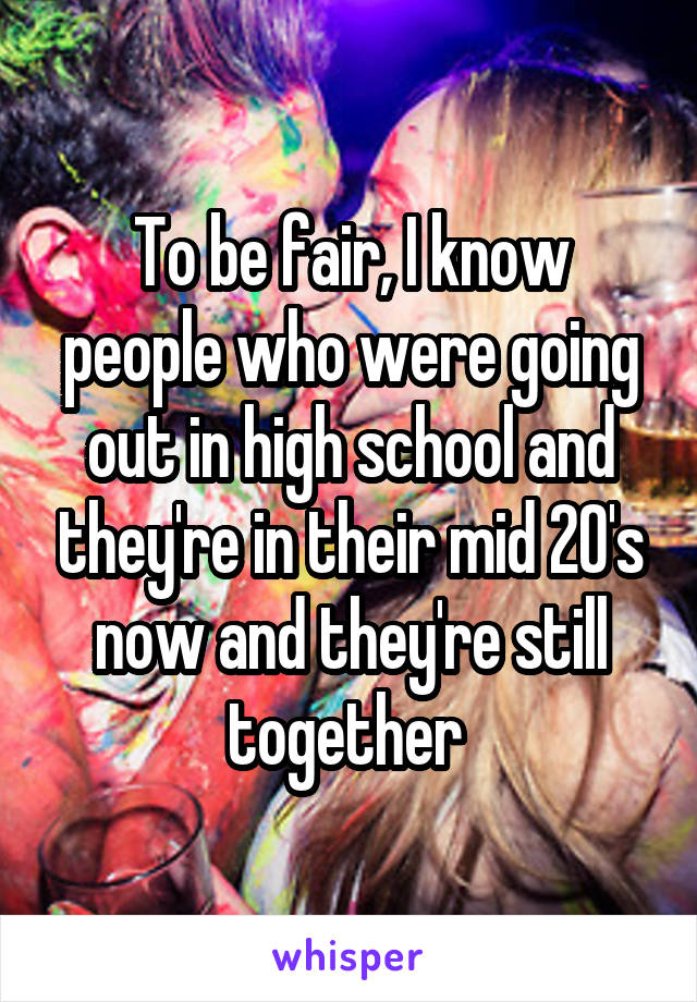 To be fair, I know people who were going out in high school and they're in their mid 20's now and they're still together 