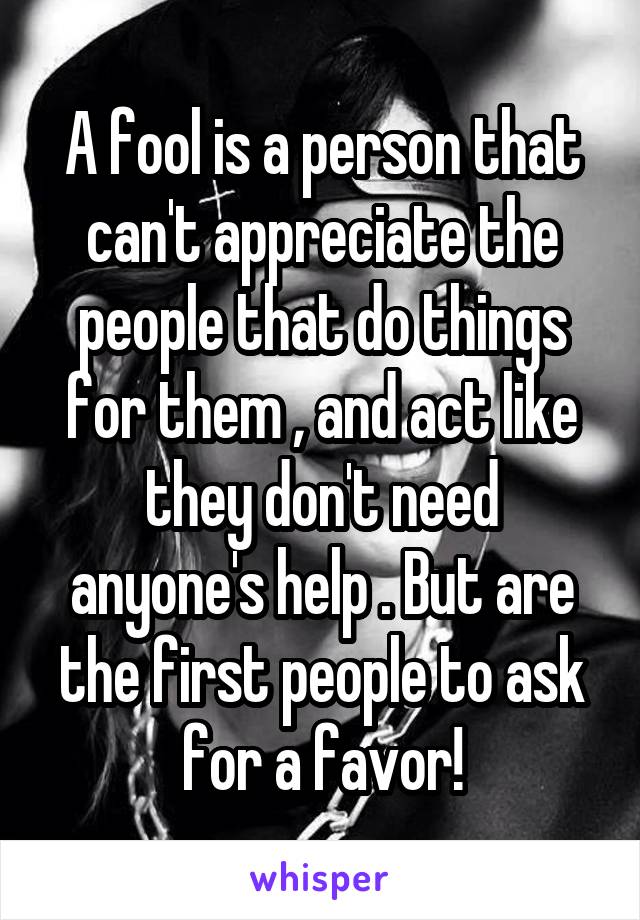 A fool is a person that can't appreciate the people that do things for them , and act like they don't need anyone's help . But are the first people to ask for a favor!