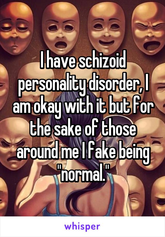 I have schizoid personality disorder, I am okay with it but for the sake of those around me I fake being "normal."