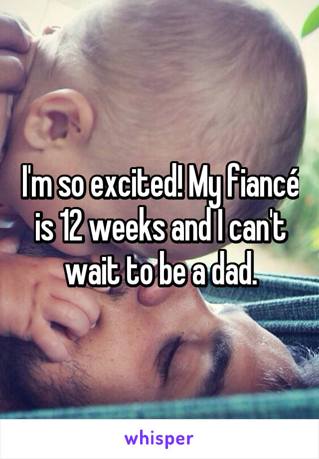 I'm so excited! My fiancé is 12 weeks and I can't wait to be a dad.