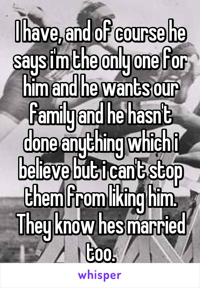 I have, and of course he says i'm the only one for him and he wants our family and he hasn't done anything which i believe but i can't stop them from liking him. They know hes married too.