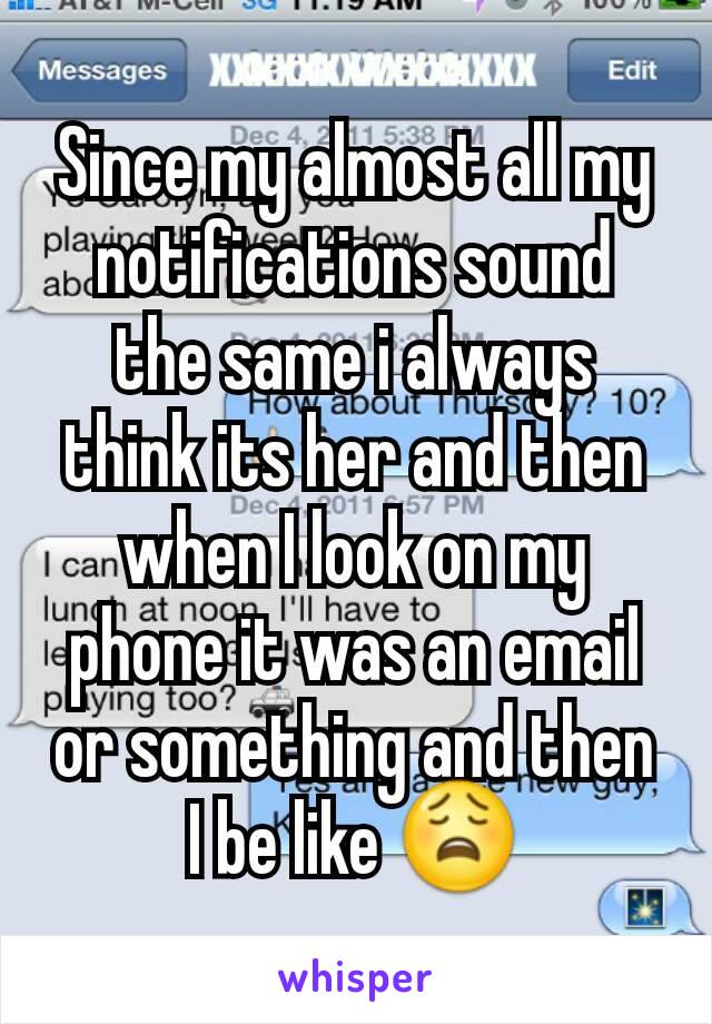 Since my almost all my notifications sound the same i always think its her and then when I look on my phone it was an email or something and then I be like 😩