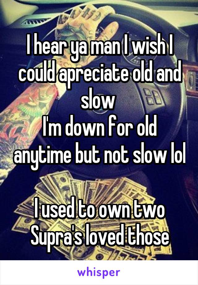 I hear ya man I wish I could apreciate old and slow 
I'm down for old anytime but not slow lol 
I used to own two Supra's loved those