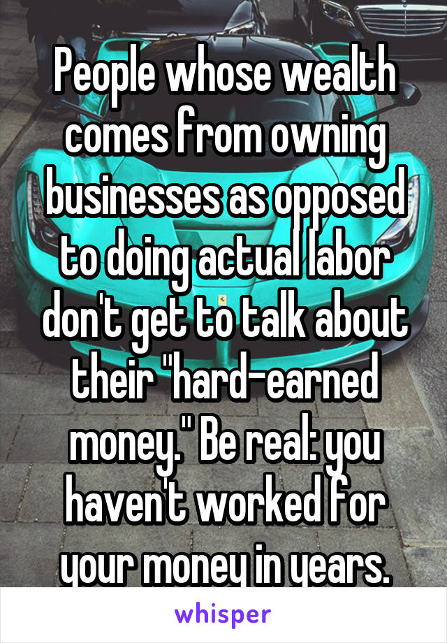 People whose wealth comes from owning businesses as opposed to doing actual labor don't get to talk about their "hard-earned money." Be real: you haven't worked for your money in years.