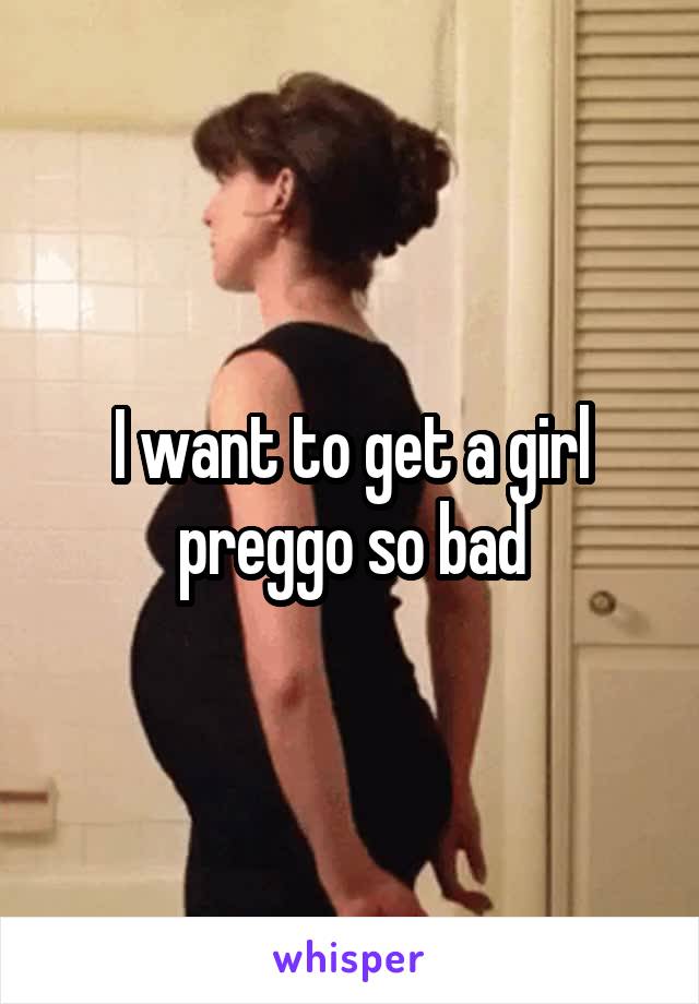 I want to get a girl preggo so bad