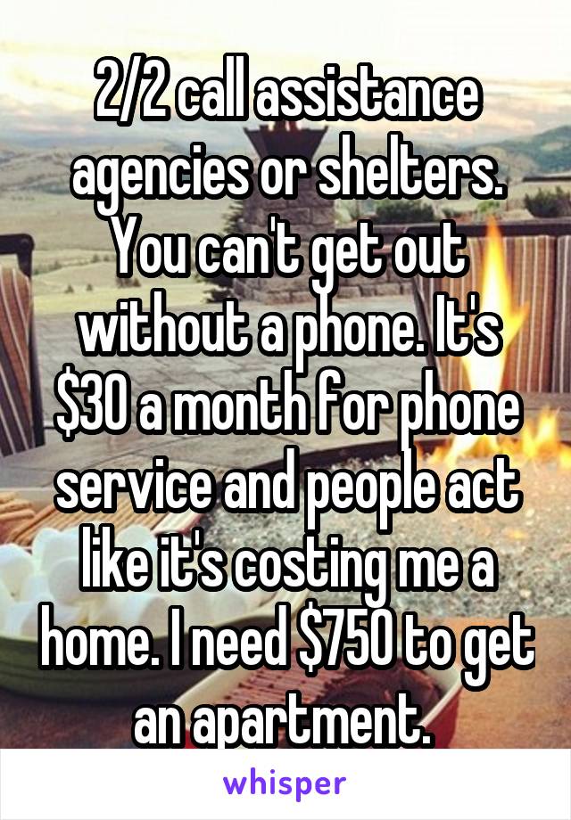 2/2 call assistance agencies or shelters. You can't get out without a phone. It's $30 a month for phone service and people act like it's costing me a home. I need $750 to get an apartment. 