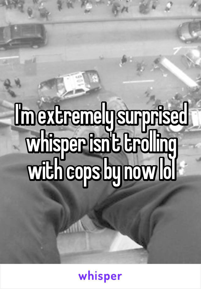 I'm extremely surprised whisper isn't trolling with cops by now lol