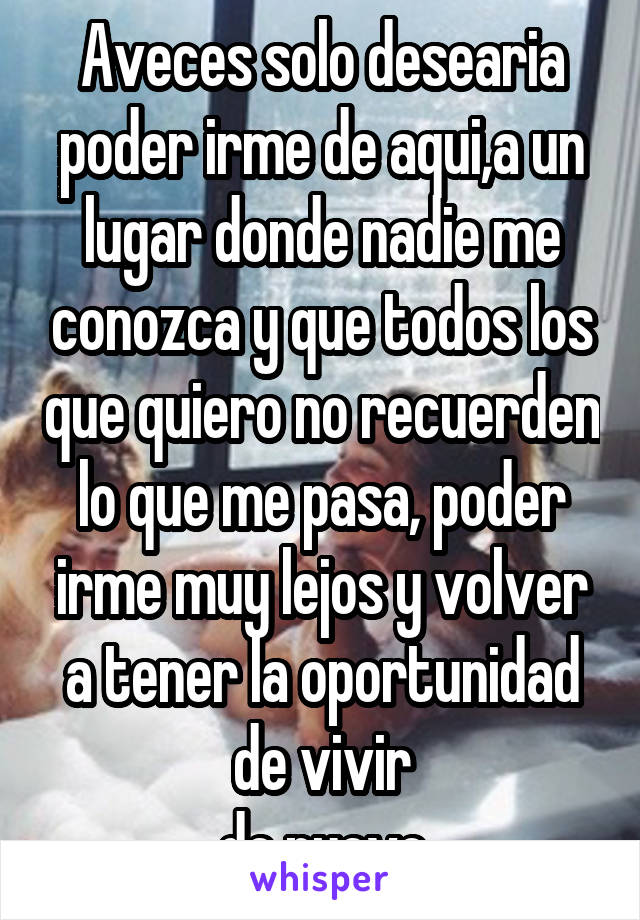 Aveces solo desearia poder irme de aqui,a un lugar donde nadie me conozca y que todos los que quiero no recuerden lo que me pasa, poder irme muy lejos y volver a tener la oportunidad de vivir
de nuevo