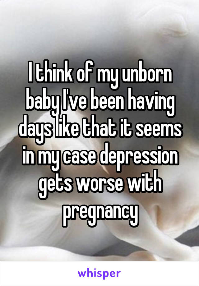 I think of my unborn baby I've been having days like that it seems in my case depression gets worse with pregnancy