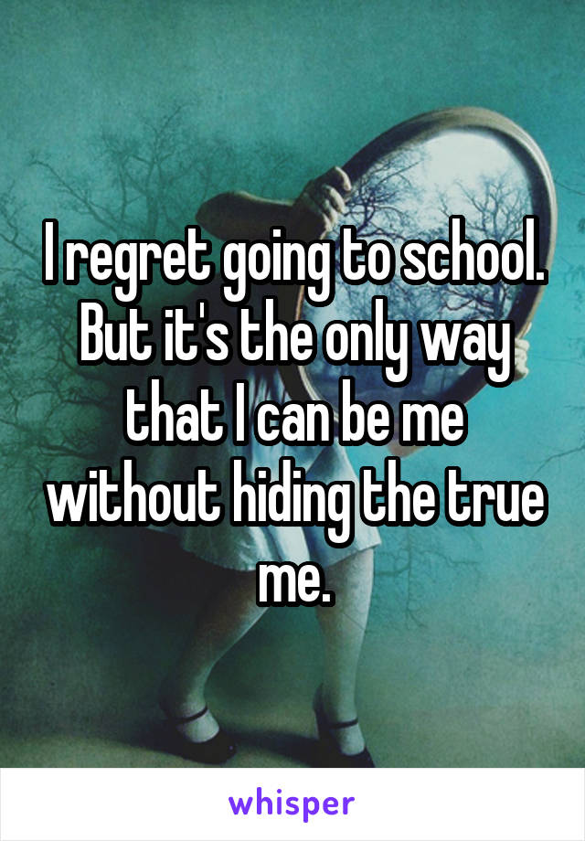 I regret going to school. But it's the only way that I can be me without hiding the true me.