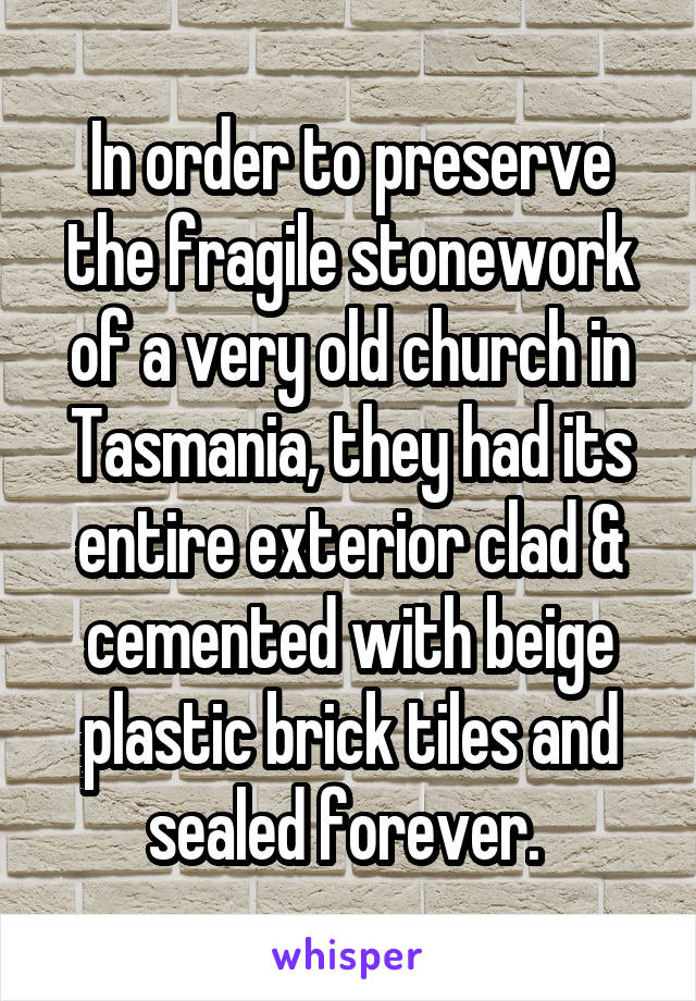 In order to preserve the fragile stonework of a very old church in Tasmania, they had its entire exterior clad & cemented with beige plastic brick tiles and sealed forever. 