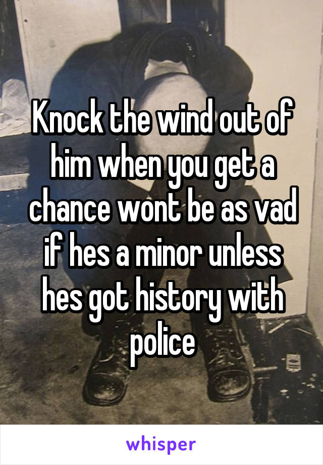 Knock the wind out of him when you get a chance wont be as vad if hes a minor unless hes got history with police