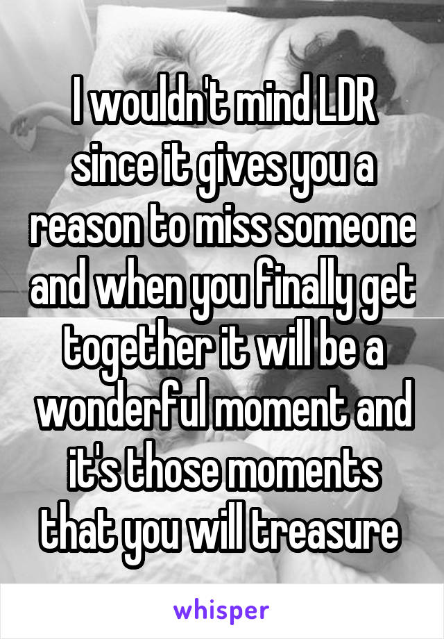 I wouldn't mind LDR since it gives you a reason to miss someone and when you finally get together it will be a wonderful moment and it's those moments that you will treasure 