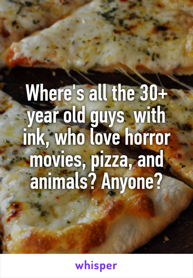 Where's all the 30+ year old guys  with ink, who love horror movies, pizza, and animals? Anyone?