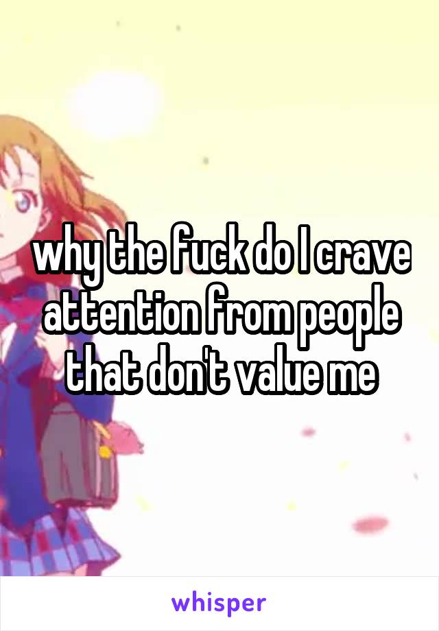 why the fuck do I crave attention from people that don't value me