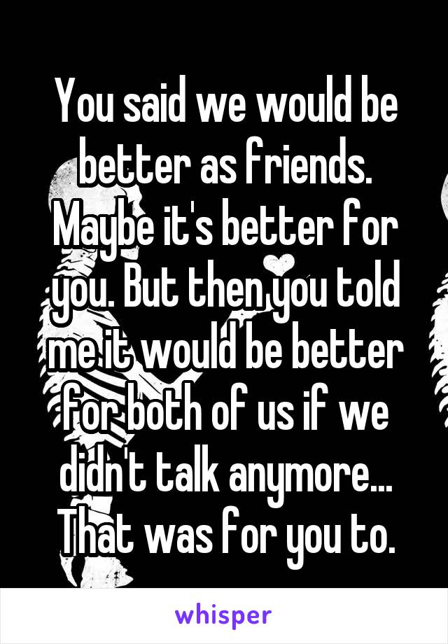 You said we would be better as friends. Maybe it's better for you. But then you told me it would be better for both of us if we didn't talk anymore... That was for you to.