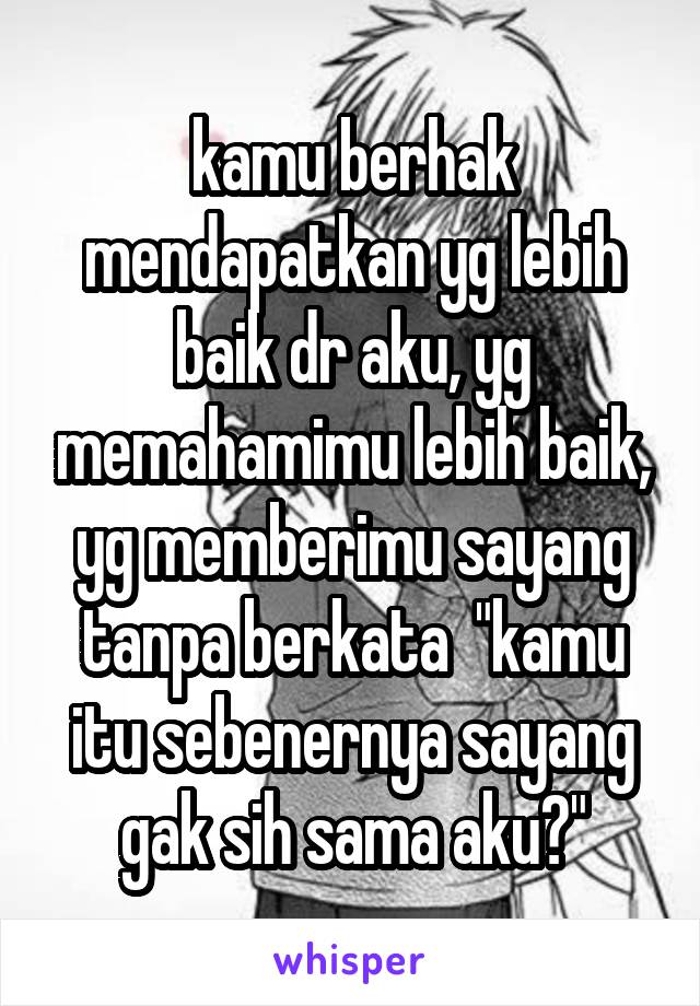 kamu berhak mendapatkan yg lebih baik dr aku, yg memahamimu lebih baik, yg memberimu sayang tanpa berkata  "kamu itu sebenernya sayang gak sih sama aku?"