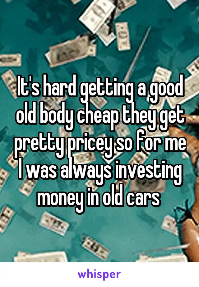 It's hard getting a good old body cheap they get pretty pricey so for me I was always investing money in old cars 