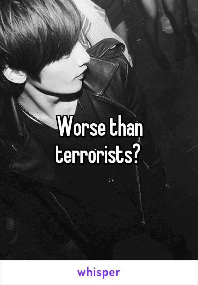 Worse than terrorists? 