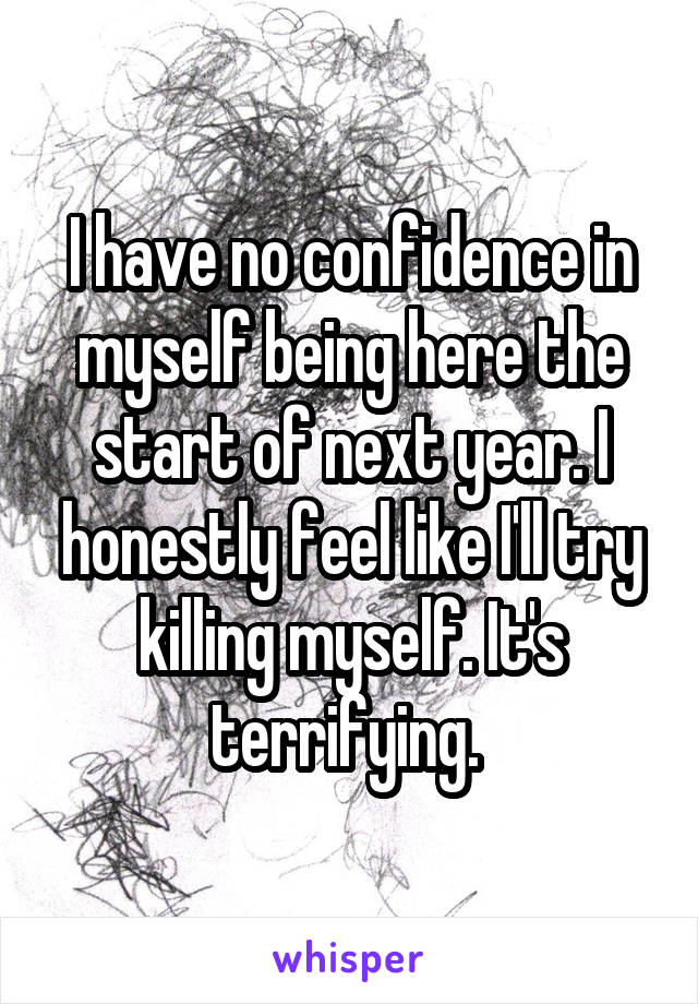 I have no confidence in myself being here the start of next year. I honestly feel like I'll try killing myself. It's terrifying. 