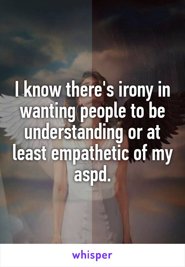 I know there's irony in wanting people to be understanding or at least empathetic of my aspd.
