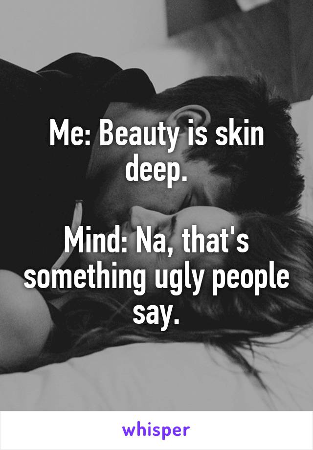 Me: Beauty is skin deep.

Mind: Na, that's something ugly people say.