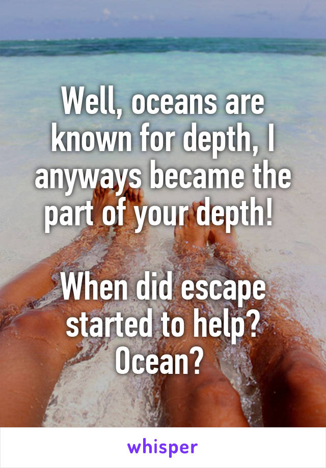 Well, oceans are known for depth, I anyways became the part of your depth! 

When did escape started to help?
Ocean? 