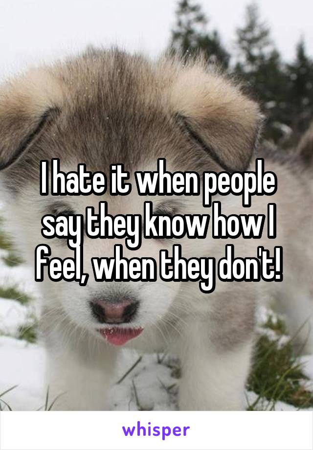 I hate it when people say they know how I feel, when they don't!