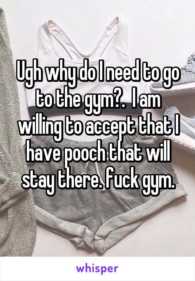 Ugh why do I need to go to the gym?.  I am willing to accept that I have pooch that will stay there. fuck gym.
