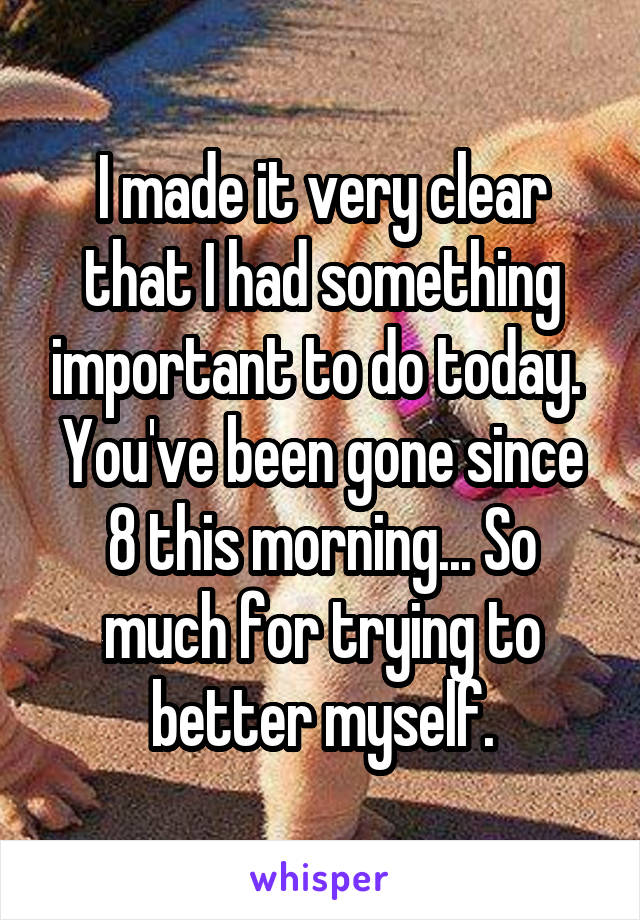 I made it very clear that I had something important to do today.  You've been gone since 8 this morning... So much for trying to better myself.