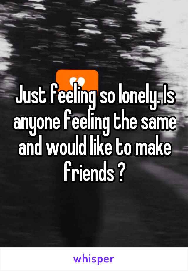 Just feeling so lonely. Is anyone feeling the same and would like to make friends ?